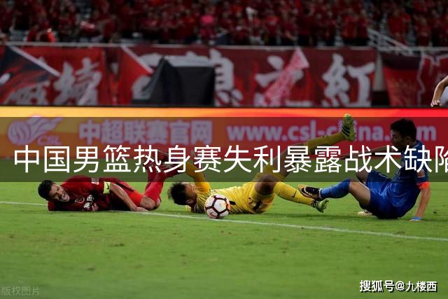 中国男篮热身赛失利暴露战术缺陷