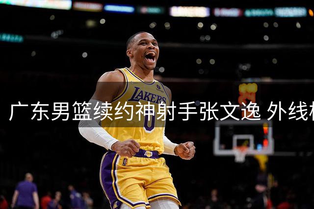 广东男篮续约神射手张文逸 外线核心留守力拼新赛季