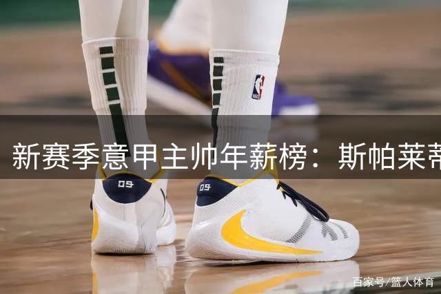 新赛季意甲主帅年薪榜：斯帕莱蒂、加斯佩里尼第1，齐沃仅第6