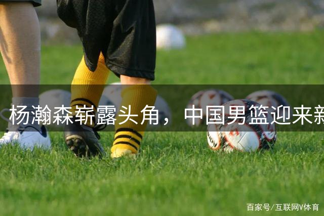杨瀚森崭露头角，中国男篮迎来新希望？