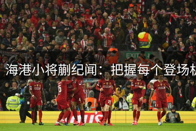 海港小将蒯纪闻：把握每个登场机会 全力调整竞技状态
