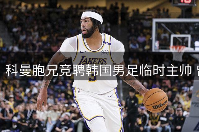 科曼胞兄竞聘韩国男足临时主帅 曾培养朴智星等名将